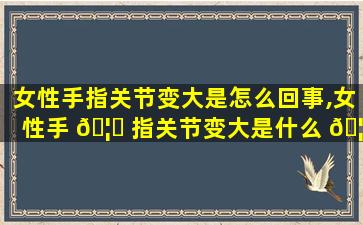 女性手指关节变大是怎么回事,女性手 🦄 指关节变大是什么 🦟 原因造成的